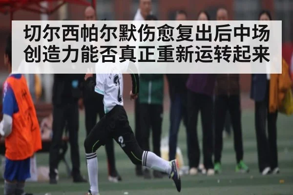 切尔西帕尔默伤愈复出后中场创造力能否真正重新运转起来
